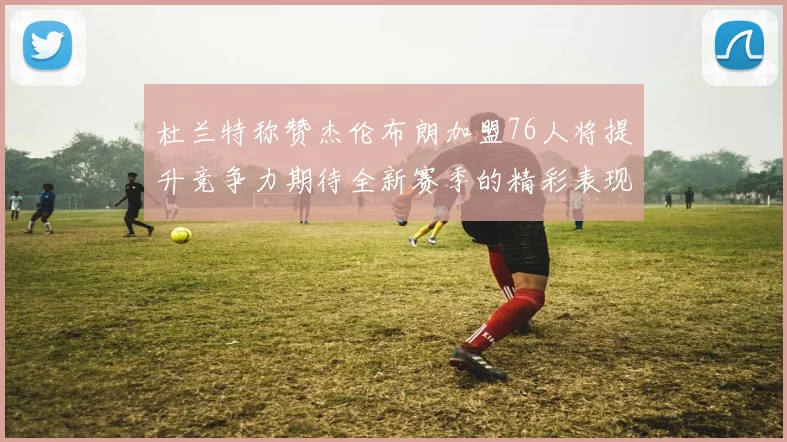 杜兰特称赞杰伦布朗加盟76人将提升竞争力期待全新赛季的精彩表现